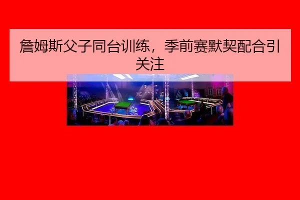 詹姆斯父子同台训练，季前赛默契配合引关注