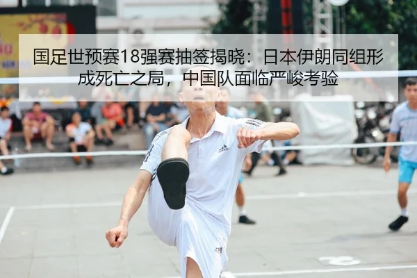 国足世预赛18强赛抽签揭晓：日本伊朗同组形成死亡之局，中国队面临严峻考验