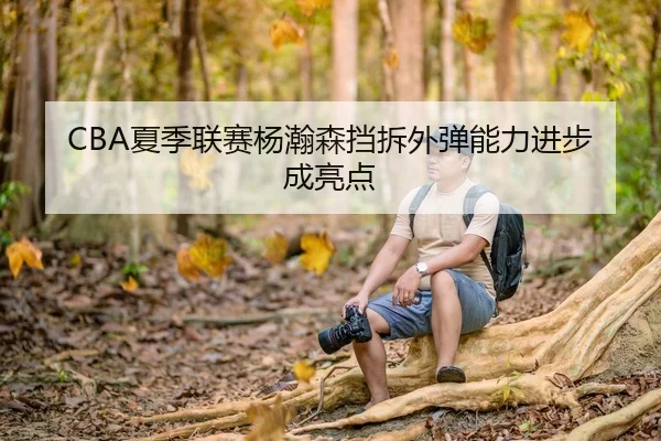 CBA夏季联赛杨瀚森挡拆外弹能力进步成亮点