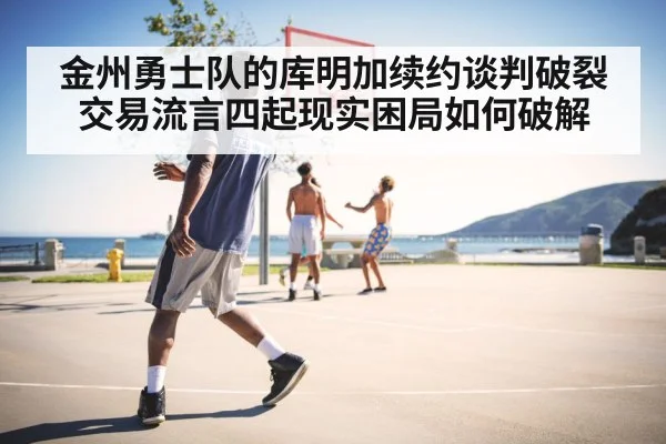 金州勇士队的库明加续约谈判破裂交易流言四起现实困局如何破解